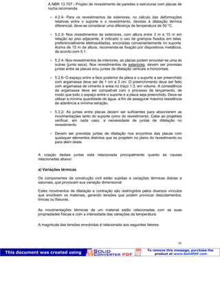 Patologia das construções Eng. José Eduardo Granato
95
A NBR 13.707 - Projeto de revestimento de paredes e estruturas com placas de
rocha recomenda:
 4.2.4- Para os revestimentos de exteriores, no cálculo das deformações
relativas entre o suporte e o revestimento, devidas à dilatação térmica
diferencial, deve-se considerar uma diferença de temperatura de 50 °C.
 5.2.3- Nos revestimentos de exteriores, com altura entre 3 m e 15 m em
relação ao piso adjacente, é indicado o uso de grampos fixados em telas,
preferencialmente eletrosoldadas, ancoradas convenientemente no suporte.
Acima de 15 m de altura, recomenda-se fixação por dispositivos metálicos,
de acordo com 5.1.
 5.2.4- Nos revestimentos de interiores, as placas podem encostar-se uma às
outras (junta seca). Nos revestimentos de exteriores, devem ser previstas
juntas entre as placas e/ou juntas de dilatação verticais e horizontais.
 5.2.6- O espaço entre a face posterior da placa e o suporte a ser preenchido
com argamassa deve ser de 1 cm a 3 cm. O preenchimento deve ser feito
com argamassa de cimento e areia no traço 1:3, em volume. A consistência
da argamassa deve ser compatível com o processo de lançamento, de
modo que todo o espaço entre o suporte e a placa seja preenchido. Deve-se
utilizar a mínima quantidade de água, a fim de assegurar máxima resistência
de aderência e mínima retração.
 5.3.2- As juntas entre placas devem ser suficientes para absorverem as
movimentações tanto do suporte como do revestimento. Cabe ao projetista
verificar, em cada caso, a necessidade de juntas de dilatação no
revestimento.
 Devem ser previstas juntas de dilatação nos encontros das placas com
quaisquer elementos distintos que se projetem no plano do revestimento ou
para além deste.
A criação destas juntas está relacionada principalmente quanto às causas
relacionadas abaixo:
a) Variações térmicas
Os componentes da construção civil estão sujeitas a variações térmicas diárias e
sazonais, que provocam sua variação dimensional.
Estes movimentos de dilatação e contração são restringidos pelos diversos vínculos
que envolvem os materiais, gerando tensões que podem provocar descolamentos,
trincas ou fissuras.
As movimentações térmicas de um material estão relacionadas com as suas
propriedades físicas e com a intensidade das variações da temperatura.
A magnitude das tensões envolvidas é relacionada aos seguintes fatores:
 