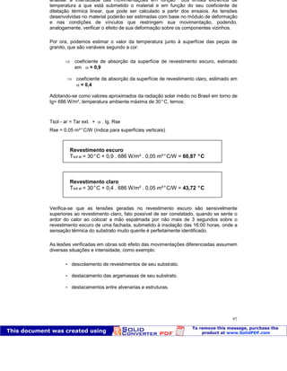 Patologia das construções Eng. José Eduardo Granato
97
analisar a intensidade das movimentações em função dos limites extremos de
temperatura a que está submetido o material e em função do seu coeficiente de
dilatação térmica linear, que pode ser calculado a partir dos ensaios. As tensões
desenvolvidas no material poderão ser estimadas com base no módulo de deformação
e nas condições de vínculos que restringem sua movimentação, podendo,
analogamente, verificar o efeito de sua deformação sobre os componentes vizinhos.
Por ora, podemos estimar o valor da temperatura junto à superfície das peças de
granito, que são variáveis segundo a cor.
coeficiente de absorção da superfície de revestimento escuro, estimado
em = 0,9
coeficiente de absorção da superfície de revestimento claro, estimado em
= 0,4
Adotando-se como valores aproximados da radiação solar médio no Brasil em torno de
Ig= 686 W/m², temperatura ambiente máxima de 30°C, temos:
Tsol - ar = Tar ext. + . Ig. Rse
Rse = 0,05 m²°C/W (índice para superfícies verticais)
Verifica-se que as tensões geradas no revestimento escuro são sensivelmente
superiores ao revestimento claro, fato possível de ser constatado, quando se sente o
ardor do calor ao colocar a mão espalmada por não mais de 3 segundos sobre o
revestimento escuro de uma fachada, submetido à insolação das 16:00 horas, onde a
sensação térmica do substrato muito quente é perfeitamente identificado.
As lesões verificadas em obras sob efeito das movimentações diferenciadas assumem
diversas situações e intensidade, como exemplo:
 descolamento de revestimentos de seu substrato.
 destacamento das argamassas de seu substrato.
 destacamentos entre alvenarias e estruturas.
Revestimento escuro
Tsol ar = 30°C + 0,9 . 686 W/m² . 0,05 m²°C/W = 60,87 °C
Revestimento claro
Tsol ar = 30°C + 0,4 . 686 W/m² . 0,05 m²°C/W = 43,72 °C
 