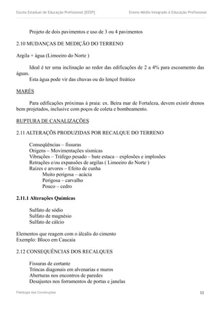 Escola Estadual de Educação Profissional [EEEP] Ensino Médio Integrado à Educação Profissional
Projeto de dois pavimentos e uso de 3 ou 4 pavimentos
2.10 MUDANÇAS DE MEDIÇÃO DO TERRENO
Argila + água (Limoeiro do Norte )
Ideal é ter uma inclinação ao redor das edificações de 2 a 4% para escoamento das
águas.
Esta água pode vir das chuvas ou do lençol freático
MARÉS
Para edificações próximas à praia: ex. Beira mar de Fortaleza, devem existir drenos
bem projetados, inclusive com poços de coleta e bombeamento.
RUPTURA DE CANALIZAÇÕES
2.11 ALTERAÇÕS PRODUZIDAS POR RECALQUE DO TERRENO
Conseqüências – fissuras
Origens – Movimentações sísmicas
Vibrações – Tráfego pesado – bate estaca – explosões e implosões
Retrações e/ou expansões de argilas ( Limoeiro do Norte )
Raízes e arvores – Efeito de cunha
Muito perigosa – acácia
Perigosa – carvalho
Pouco – cedro
2.11.1 Alterações Químicas
Sulfato de sódio
Sulfato de magnésio
Sulfato de cálcio
Elementos que reagem com o álcalis do cimento
Exemplo: Bloco em Caucaia
2.12 CONSEQUÊNCIAS DOS RECALQUES
Fissuras de cortante
Trincas diagonais em alvenarias e muros
Aberturas nos encontros de paredes
Desajustes nos forramentos de portas e janelas
Patologia das Construções 11
 