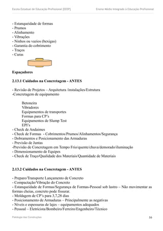 Escola Estadual de Educação Profissional [EEEP] Ensino Médio Integrado à Educação Profissional
- Estanqueidade de formas
- Prumos
- Alinhamento
- Vibrações
- Ninhos ou vazios (bexigas)
- Garantia do cobrimento
- Traços
- Curas
Espaçadores
2.13.1 Cuidados na Concretagem - ANTES
- Revisão de Projetos – Arquitetura /instalações/Estrutura
-Concretagem de equipamento
Betoneira
Vibradores
Equipamentos de transportes
Formas para CP’s
Equipamentos de Slump Test
EPI’s
- Check de Andaimes
- Check de Formas - Cobrimentos/Prumos/Alinhamentos/Segurança
- Dobramentos e Posicionamento das Armaduras
- Previsão de Juntas
-Previsão de Concretagem em Tempo Frio/quente/chuva/demorado/iluminação
- Dimensionamento de Equipes
- Check de Traço/Qualidade dos Materiais/Quantidade de Materiais
2.13.2 Cuidados na Concretagem - ANTES
- Preparo/Transporte Lançamento de Concreto
- Compactação/Vibração do Concreto
- Estanqueidade de Formas/Segurança de Formas-Pessoal sob lastro – Não movimentar as
formas cheias, concreto pode fissurar.
- Moldagem de CP’s para 3,7,28 dias
- Posicionamento de Armaduras – Principalmente as negativas
- Níveis e espessuras de lajes – equipamentos adequados
- Pessoal – Eletricista/Bombeiro/Ferreiro/Engenheiro/Técnico
Patologia das Construções 16
 