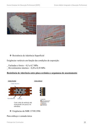 Escola Estadual de Educação Profissional [EEEP] Ensino Médio Integrado à Educação Profissional
 Resistência de Aderência Superficial
Exigências variáveis em função das condições de exposição:
_ Fachadas e forros – 0,5 a 0,7 MPa
_ Revestimentos internos – 0,20 a 0,30 MPa
Resistência de Aderência entre placa cerâmica e argamassa de assentamento
 Exigências da NBR 13749:1996
Para emboço e camada única
Patologia das Construções 22
 