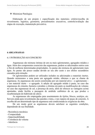 Escola Estadual de Educação Profissional [EEEP] Ensino Médio Integrado à Educação Profissional
 Minimizar Patologias
Elaboração de um projeto ( especificação dos materiais; critério/escolha do
revestimento, logística, geometria, procedimentos executivos, controle/avaliação das
etapas de execução, manutenção preventiva.
6 ARGAMASSAS
6.1 INTRODUÇÃO AO CONCRETO
Argamassas são misturas íntimas de um ou mais aglomerantes, agregados miúdos e
água. Alem dos componentes essenciais das argamassas, podem se adicionados outros com
o fim de melhorar determinadas propriedades. As pastas são misturas de aglomerante mais
água. As pastas são pouco usadas devido ao seu alto custo e aos efeitos secundários
causados pela retração.
Os aglomerantes podem ser utilizados isolados ou adicionados a materiais inertes.
Quando misturamos a uma pasta um agregado miúdo, obtemos o que se chama de
argamassa. As argamassas são assim constituídas por um material ativo – o aglomerante –
e um material inerte – o agregado. A adição do agregado miúdo à pasta, no caso das
argamassas de cimento, bastaria o produto e elimina em parte as modificações de volume;
no caso das argamassas de cal, a presença da areia, além de oferecer as vantagens acima
apontadas, ainda facilita a passagem de anidrido carbônico do ar, que produz a
recarbonatação do hidróxido de cálcio.
As argamassas são empregadas para assentamento de tijolos, blocos, azulejos, etc.
Servem ainda para revestimento das paredes e tetos, e nos reparos de peças de concreto. A
escolha dd um determinado tipo de argamassa está condicionada às exigências da obra.
De um modo geral as argamassas devem satisfazer as seguintes condições,
dependendo de sua finalidade.
- Resistência mecânica
- Compacidade
- Impermeabilidade
- Constância de voluma
- Aderência
Patologia das Construções 29
 