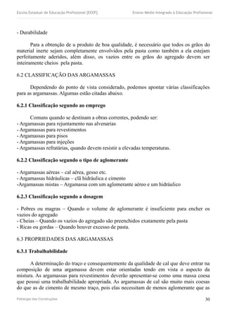 Escola Estadual de Educação Profissional [EEEP] Ensino Médio Integrado à Educação Profissional
- Durabilidade
Para a obtenção de u produto de boa qualidade, é necessário que todos os grãos do
material inerte sejam completamente envolvidos pela pasta como também a ela estejam
perfeitamente aderidos, além disso, os vazios entre os grãos do agregado devem ser
inteiramente cheios pela pasta.
6.2 CLASSIFICAÇÃO DAS ARGAMASSAS
Dependendo do ponto de vista considerado, podemos apontar várias classificações
para as argamassas. Algumas estão citadas abaixo.
6.2.1 Classificação segundo ao emprego
Comuns quando se destinam a obras correntes, podendo ser:
- Argamassas para rejuntamento nas alvenarias
- Argamassas para revestimentos
- Argamassas para pisos
- Argamassas para injeções
- Argamassas refratárias, quando devem resistir a elevadas temperaturas.
6.2.2 Classificação segundo o tipo de aglomerante
- Argamassas aéreas – cal aérea, gesso etc.
- Argamassas hidráulicas – clã hidráulica e cimento
-Argamassas mistas – Argamassa com um aglomerante aéreo e um hidráulico
6.2.3 Classificação segundo a dosagem
- Pobres ou magras – Quando o volume de aglomerante é insuficiente para encher os
vazios do agregado
- Cheias – Quando os vazios do agregado são preenchidos exatamente pela pasta
- Ricas ou gordas – Quando houver excesso de pasta.
6.3 PROPRIEDADES DAS ARGAMASSAS
6.3.1 Trabalhabilidade
A determinação do traço e consequentemente da qualidade de cal que deve entrar na
composição de uma argamassa devem estar orientadas tendo em vista o aspecto da
mistura. As argamassas para revestimentos deverão apresentar-se como uma massa coesa
que possui uma trabalhabilidade apropriada. As argamassas de cal são muito mais coesas
do que as de cimento de mesmo traço, pois elas necessitam de menos aglomerante que as
Patologia das Construções 30
 