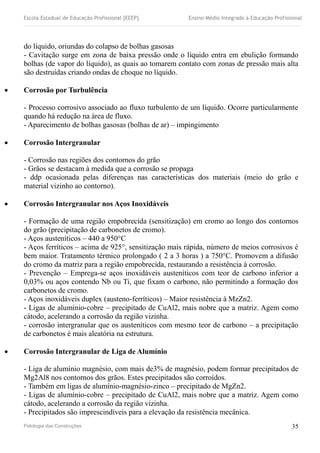 Escola Estadual de Educação Profissional [EEEP] Ensino Médio Integrado à Educação Profissional
do líquido, oriundas do colapso de bolhas gasosas
- Cavitação surge em zona de baixa pressão onde o líquido entra em ebulição formando
bolhas (de vapor do líquido), as quais ao tomarem contato com zonas de pressão mais alta
são destruídas criando ondas de choque no líquido.
 Corrosão por Turbulência
- Processo corrosivo associado ao fluxo turbulento de um líquido. Ocorre particularmente
quando há redução na área de fluxo.
- Aparecimento de bolhas gasosas (bolhas de ar) – impingimento
 Corrosão Intergranular
- Corrosão nas regiões dos contornos do grão
- Grãos se destacam à medida que a corrosão se propaga
- ddp ocasionada pelas diferenças nas características dos materiais (meio do grão e
material vizinho ao contorno).
 Corrosão Intergranular nos Aços Inoxidáveis
- Formação de uma região empobrecida (sensitização) em cromo ao longo dos contornos
do grão (precipitação de carbonetos de cromo).
- Aços austeníticos – 440 a 950°C
- Aços ferríticos – acima de 925°, sensitização mais rápida, número de meios corrosivos é
bem maior. Tratamento térmico prolongado ( 2 a 3 horas ) a 750°C. Promovem a difusão
do cromo da matriz para a região empobrecida, restaurando a resistência à corrosão.
- Prevenção – Emprega-se aços inoxidáveis austeníticos com teor de carbono inferior a
0,03% ou aços contendo Nb ou Ti, que fixam o carbono, não permitindo a formação dos
carbonetos de cromo.
- Aços inoxidáveis duplex (austeno-ferríticos) – Maior resistência à MzZn2.
- Ligas de alumínio-cobre – precipitado de CuAl2, mais nobre que a matriz. Agem como
cátodo, acelerando a corrosão da região vizinha.
- corrosão intergranular que os austeníticos com mesmo teor de carbono – a precipitação
de carbonetos é mais aleatória na estrutura.
 Corrosão Intergranular de Liga de Alumínio
- Liga de alumínio magnésio, com mais de3% de magnésio, podem formar precipitados de
Mg2Al8 nos contornos dos grãos. Estes precipitados são corroídos.
- Também em ligas de alumínio-magnésio-zinco – precipitado de MgZn2.
- Ligas de alumínio-cobre – precipitado de CuAl2, mais nobre que a matriz. Agem como
cátodo, acelerando a corrosão da região vizinha.
- Precipitados são imprescindíveis para a elevação da resistência mecânica.
Patologia das Construções 35
 