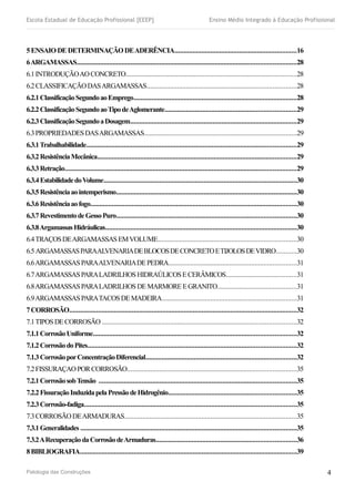 Escola Estadual de Educação Profissional [EEEP] Ensino Médio Integrado à Educação Profissional
5ENSAIODEDETERMINAÇÃODEADERÊNCIA....................................................................16
6ARGAMASSAS..........................................................................................................................28
6.1INTRODUÇÃOAOCONCRETO...............................................................................................28
6.2CLASSIFICAÇÃODASARGAMASSAS...................................................................................28
6.2.1ClassificaçãoSegundoaoEmprego...........................................................................................28
6.2.2ClassificaçãoSegundoaoTipodeAglomerante.........................................................................29
6.2.3ClassificaçãoSegundoaDosagem.............................................................................................29
6.3PROPRIEDADESDASARGAMASSAS.....................................................................................29
6.3.1Trabalhabilidade.....................................................................................................................29
6.3.2ResistênciaMecânica...............................................................................................................29
6.3.3Retração.................................................................................................................................29
6.3.4EstabilidadedoVolume............................................................................................................30
6.3.5Resistênciaaointemperismo.....................................................................................................30
6.3.6Resistênciaaofogo...................................................................................................................30
6.3.7RevestimentodeGessoPuro....................................................................................................30
6.3.8ArgamassasHidráulicas...........................................................................................................30
6.4TRAÇOSDEARGAMASSASEMVOLUME.............................................................................30
6.5ARGAMASSASPARAALVENARIADEBLOCOSDECONCRETOETIJOLOSDEVIDRO...........30
6.6ARGAMASSASPARAALVENARIADEPEDRA.......................................................................31
6.7ARGAMASSASPARALADRILHOSHIDRAÚLICOSECERÂMICOS.......................................31
6.8ARGAMASSASPARALADRILHOSDEMARMOREEGRANITO............................................31
6.9ARGAMASSASPARATACOSDEMADEIRA...........................................................................31
7CORROSÃO...............................................................................................................................32
7.1TIPOSDECORROSÃO ............................................................................................................32
7.1.1CorrosãoUniforme.................................................................................................................32
7.1.2CorrosãodoPites....................................................................................................................32
7.1.3CorrosãoporConcentraçãoDiferencial....................................................................................32
7.2FISSURAÇAOPORCORROSÃO..............................................................................................35
7.2.1CorrosãosobTensão ..............................................................................................................35
7.2.2FissuraçãoInduzidapelaPressãodeHidrogênio.......................................................................35
7.2.3Corrosão-fadiga......................................................................................................................35
7.3CORROSÃODEARMADURAS................................................................................................35
7.3.1Generalidades ........................................................................................................................35
7.3.2ARecuperaçãodaCorrosãodeArmaduras..............................................................................36
8BIBLIOGRAFIA.........................................................................................................................39
Patologia das Construções 4
 