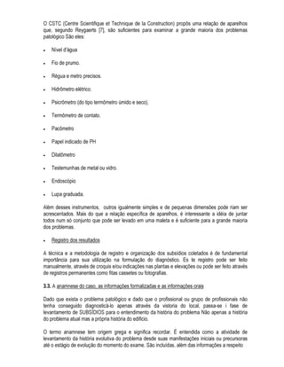 'HVHQYROYLPHQWR GH HVWUXWXUDV GH LQYHVWLJDomR H GLYXOJDomR GDV IDOKDV $V SULPHLUDV HVWUXWXUDV
VHUmR SURGX]LGDV SDUD D LQILOWUDomR GH DU H iJXD SHODV MDQHODV ILVVXUDomR GH SDUHGHV LQWHUQDV GH
DOYHQDULD UHVLVWHQWH H XPLGDGH DVVRFLD GD FRP FREHUWXUDV SODQDV
 ,GHQWLILFDomR GRV WLSRV PDLV FRPXQV GH IDOKDV GDV RQVWUXo}HV H DV PHGLGDV WHUDSrXWLFDV
DSOLFDGDV D HODV
 'HILQLomR GR FDPSR GD 3DWRORJLD GDV RQVWUXo}HV
2 SUHVHQWH WUDEDOKR WDPEpP VH LQVHUH QHVWH FRQWH[WR GD SURFXUD GR GHVHQYROYLPHQWR SDWRORJLD GDV
FRQVWUXo}HV HQIRFDQGR QmR RV IHQ{PHQR ItVLFRV H TXtPLFRV GyV SUREOHPDV SDWROyJLFRV PDV VLP
IRUPDOL]DQGR XP SURFHGLPHQWR DSOLFiYHO SDUD D UHVROXomR GHVWHV SUREOHPDV
 $ 3523267$ '( 80$ 0(72'2/2*,$ ( '( 80 352(',0(172 35$7,2
 $ QHFHVVLGDGH GR PpWRGR H VXD UHODomR FRP D H[SHULrQFLD GR WpFQLFR
8PD HQRUPH TXDQWLGDGH GH HGLItFLRV HP WRGR R PXQGR WHP KRMH SUREOHPDV UHODFLRQDGRV D XP
GHVHPSHQKR LQVDWLVIDWyULR VHMD HP WHUPRV JOREDLV VHMD HP WHUPRV GH VXDV SDUWHV 8PD JUDQGH
SDUWH GHVWHV SUREOHPDV GHVGH TXH PHUHoD XPD DQiOLVH PHWyGLFRV LQGLYLGXDOL]DGD SRGHUi VHU
UHVROYLGD
$ SUiWLFD SURILVVLRQDO GD DQiOLVH GHVVHV SUREOHPDV QR HQWDQWR WHP VLGR PXLWDV YH]HV
FDUDFWHUL]DGD SHOD IDOWD GH XPD PHWRGRORJLD XQLYHUVDOPHQWH DFHLWD 6mR DV LQWXLo}HV SHVVRDLV
IXQGDPHQWDGDV QD H[SHULrQFLD TXH SUHYDOHFHP H QmR SRGHP VHU WUDQVPLWLGDV 0XLWDV YH]HV p D
KDELOLGDGH TXH SUHYDOHFH QR OXJDU Gy PpWRGR $ KDELOLGDGH H D DUWH QD 3DWRORJLD GDV RQVWUXo}HV
QmR SRGHP VHU H[SUHVVDV H VLP QR Pi[LPR WUDQVPLWLGDV D SHVVRDV UHFHSWLYDV QR WUDWR SHVVRDO
2 PXQGR GD KDELOLGDGH H R PXQGR GD FLrQFLD VmR PXQGRV GLIHUHQWHV FXMD IURQWHLUD QmR H
VXILFLHQWHPHQWH GHILQLGD $R FRQWUiULR DV IURQWHLUDV GD FLrQFLD VHPSUH PDLV LQYDGHP R WHUUHQR GD
KDELOLGDGH RP LVVR QR HQWDQWR D KDELOLGDGH QmR p VXSULPLGD DSHQDV DGTXLUH QRYRV KRUL]RQWHV
6HPSUH TXH SXGHU VHU VXEVWLWXtGD SHOR PpWRGR GHYH VHU GHL[DGD GH ODGR D KDELOLGDGH SHVVRDO
LQWXLWLYD TXH QDWXUDOPHQWH VH HQJDQD PXLWDV YH]HV
$ FLrQFLD UHTXHU XP SHQVDPHQWR FRQFHLWXDO SDVVtYHO GH FRPXQLFDomR 6RPHQWH QD PHGLGD HP TXH
VH WHQKD UHVROYLGR XP SHQVDPHQWR GHVWH WLSR p TXHVH SRGH DOPHMDU HVWDEHOHFHU XPD PHWRGRORJLD
DSOLFiYHO SDUD D UHVROXomR GRV SUREOHPDV SDWROyJLFRV
$LQGD TXH D 3DWRORJLD QmR GHYD VH EDVHDU VRPHQWH QDV LQWXLo}HV SHVVRDLV D HILFLrQFLD QD
UHVROXomR GRV SUREOHPDV H IXQomR GD YLYrQFLD GR WpFQLFR HQYROYLGR 8P SDWRORJLVWD QmR VH
FDUDFWHUL]D SRU WHU XP LQWHOHFWR TXH FRPR XP UHFHSWiFXOR YD]LR VRPHQWH UHFROKH GD H[SHULrQFLD
DOKHLD WXGR TXH SRVVD FROKHU 2 VXFHVVR QD UHVROXomR GRV SUREOHPDV GHSHQGH GR DOFDQFH GD
DEHUWXUD H SOHQLWXGH GD FDSDFLGDGH GR WpFQLFR GH SHUFHEHU H YLYHQFLDU D SUySULD H[SHULrQFLD
$V SHVVRDV VHJXQGR 5DJDHUWV @ TXH HVWLYHUHP HVWUHLWDPHQWH OLJDGDV DR SURFHVVR GD FRQVWUXomR
TXH WLYHUHP XPD ERD EDJDJHP GH FRQKHFLPHQWR VREUH D ItVLFD H D TXtPLFD DSOLFDGD DRV PDWHULDLV
GH FRQVWUXomR H TXH IRUHP SRVVXLGRUDV GH XPD ODUJD H[SHULrQFLD YLYHQFLDGD QHVWH FDPSR WrP
FRQGLo}HV GH UHVROYHU D JUDQGH PDLRULD GRV SUREOHPDV SDWROyJLFRV
 