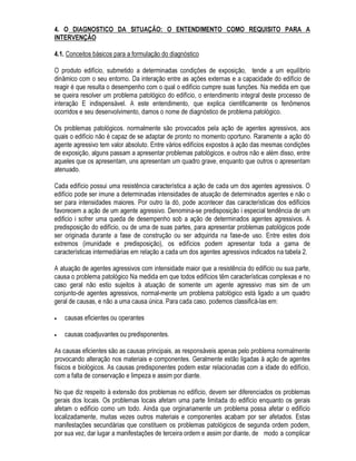 2 /(9$17$0(172 '( 68%6Ì',26 3$5$ 2 (17(1',0(172 '2 352%/(0$
 $ PDQLIHVWDomR GRBSUREOHPD D TXHL[D GR XVXiULR H D LQVSHomR SHULyGLFD
RQIRUPH DQDOLVDGR DQWHULRUPHQWH WRGRV HGLItFLRV WrP GHWHUPLQDGDV FDUDFWHUtVWLFDV TXH RV ID]HP
UHDJLU LQGLYLGXDOPHQWH DV FRQGLo}HV GH H[SRVLomR D TXH HVWLR VXE PHWLGRV (TXLYDOH GL]HU TXH R
FRQMXQWR GH DJHQWHV DJUHVVLYRV TXH DWXDP VREUH FDGD HGLILFLR LQWHUDJH FRP HVWH SURGX]LQGR XP
OHTXH GH IHQ{PHQRV ItVLFRV TXtPLFRV H ELROyJLFRV $OJXQV IHQ{PHQRV TXH RFRUUHP QR HGLItFLR
SRGHP SURYRFDU XPD TXHGD GR VHX GHVHPSHQKR FRQILJXUDQGRVH RV SUREOHPDV SDWROyJLFRV
7RGR SUREOHPD SDWROyJLFR HVWDQGR UHODFLRQDGR SRU GHILQLomR FRP XPD TXHGD GH GHVHPSHQKR VH
PDQLIHVWD GH DOJXPD IRUPD RQFHLWXDPRV VLQWRPD GR SUREOHPD SDWROyJLFR FRPR HVWD
PDQLIHVWDomR GD TXHGD GR GHVHPSHQKR 3RU VLQWRPDWRORJLD VH HQWHQGH R TXDGUR JHUDO GH VLQWRPDV
SUHVHQWHV HP GHWHUPLQDGD IDVH GR SUREOHPD
2 SUREOHPD SDWROyJLFR QmR PHUHFH DQiOLVH VRPHQWH TXDQGR R GHVHPSHQKR Mi HVWLYHU LQVDWLVIDWyULR
RX HP RXWUDV SDODYUDV TXDQGR H[LVWLU XPD VLQWRPDWRORJLD FDUDFWHUtVWLFDV 6H LPDJLQDUPRV XP
HGLItFLR FRP XP GHVHPSHQKR VDWLVIDWyULR DLQGD DVVLP QmR SRGHPRV VDEHU VH HP DOJXP PDWHULDO
RXFRPSRQHQWH Mi QmR H[LVWDP DOWHUDo}HV HQTXDGUiYHLV QR TXH VH FKDPD GH SHUtRGR
SUpSDWRJrQLFR GR SUREOHPD
1R SHUtRGR SUpSDWRJrQLFR RFRUUHP LQWHUDo}HV GRV DJHQWHV DJUHVVLYRV GR PHLR DPELHQWH FRP R
HGLItFLR VHP TXH VXUMDP PDQLIHVWDo}HV SHUFHSWtYHLV SHOR XVXiULR RX PHVPR SHOR SURILVVLRQDO
2 SHUtRGR SDWRJrQLFR p FDUDFWHUL]DGR QR LQLFLR SHOR DSDUHFLPHQWR GDV SULPHLUDV PDQLIHVWDo}HV
SHUFHSWtYHLV RV VLQWRPDV TXH LUmR HYROXLU GH DFRUGR FRP R WLSR GH DJUHVVmR FRP DV
FDUDFWHUtVWLFDV GR HGLItFLR H FRP GLYHUVRV RXWURV IDWRUHV
e HYLGHQWH TXH VHULD GHVHMiYHO LGHQWLILFDU R SUREOHPD HP VHX SHUtRGR SUpSDWRJrQLFR TXDQGR D
SRVVLELOLGDGH GH UHVROXomR p VHPSUH PXLWR JUDQGH 2FRUUH QR HQWDQWR TXH SHOD DXVrQFLD GH
PDQLIHVWDo}HV SHUFHSWtYHLV LVWR VH WRUQD QD SUiWLFD PXLWR GLItFLO
RQVHTXHQWHPHQWH D PHOKRU RSRUWXQLGDGH GH GHWHFomR H UHVROXomR GH XP SUREOHPD j D IDVH
LQLFLDO GR SHUtRGR SDWRJrQLFR RQGH Mi H[LVWHP PDQLIHVWDo}HV SHUFHSWtYHLV GDV DOWHUDo}HV GH
GHVHPSHQKR SRUpP QRUPDOPHQWH GH FDUiWHU VXSHUILFLDO H UHYHUVtYHO
2V VLQWRPDV GRV SUREOHPDV SDWROyJLFRV SRGHP VHU OHYDQWDGRV SHOR SUySULR XVXiULR RX SRU WpFQLFRV
HVSHFLDOPHQWH HQFDUUHJDGRV GD LQVSHomR SHULyGLFD GDV FRQVWUXo}HV
1RUPDOPHQWH DV REVHUYDo}HV GR XVXiULR SRU QmR WHUHP ULJRU WpFQLFR QmR VmR LQGLFDGRUHV
FRQFOXVLYRV GD H[LVWrQFLD H GD H[WHQVmR GR SUREOHPD SDWROyJLFR SDUD HIHLWRV WpFQLFRV DV
REVHUYDo}HV GR XVXiULR VLJQLILFDP D RFRUUrQFLD GH IHQ{PHQRV WtSLFRV H FRORFDP D FRQVWUXomR VRE
VXVSHLWD GH GHVHPSHQKR LQVDWLVIDWyULR
2 SUREOHPD SRGH VHU PDLV SUHFLVDPHQWH OHYDQWDGR GXUDQWH XPD LQVSHomR SHULyGLFD QXP FRQWH[WR
GD PDQXWHQomR URWLQHLUD GR HGLItFLR (VWD LQFOXVLYH p XPD GDV UD]}HV GHVWDV LQVSHo}HV SHULyGLFDV
VHUHP DOWDPHQWH UHFRPHQGiYHLV @ 1HVWHV FDVRV QRUPDOPHQWH D H[LVWrQFLD GR SUREOHPD
SDWROyJLFR p FRQVWDWDGD LPHGLDWDPHQWH SDVVDQGRVH SDUD D IDVH VHJXLQWH GR SURFHGLPHQWR
JHQpULFR TXH p D GH OHYDQWDPHQWR GH VXEVtGLRV SDUD D UHVROXomR GR SUREOHPD
 