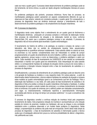 $ YLVWRULD GR ORFDO D XWLOL]DomR GH LQVWUXPHQWRV H D RUJDQL]DomR GRV UHVXOWDGRV
8P GHWHUPLQDGR XVXiULR HVWDQGR LQVDWLVIHLWR FRP R GHVHPSHQKR GR VHX HGLILFLR SURFXUD XP
SURILVVLRQDO FRP R LQWXLWR GH WHQWDU UHVROYHU R SUREOHPD (P RXWUD KLSyWHVH GHQWUR GH XP SURJUDPD
GH PDQXWHQomR URWLQHLUD FRQVWDWDVH D H[LVWrQFLD GR SUREOHPD SDWROyJLFR HP XPD LQVSHomR
UHDOL]DGD SRU XP WpFQLFR
$ SDUWLU GD TXHL[D GR XVXiULR RX GDV LQGLFDo}HV GR WpFQLFR UHVSRQViYHO SHOD LQVSHomR R
SURILVVLRQDO LQLFLD R SURFHVVR GH HOLPLQDomR GR SUREOHPD 2 SURFHGLPHQWR JHUDO FRQIRUPH
VDOLHQWDGR DQWHULRUPHQWH VH LQLFLD SHOD IDVH GH OHYDQWDPHQWR GR PDLRU Q~PHUR SRVVtYHO GH
LQIRUPDo}HV TXH SRVVDP VH PRVWUDU ~WHLV SDUD R GLDJQyVWLFR GD VLWXDomR H SRVWHULRU UHVROXomR GR
SUREOHPD
'HQWUR GD IDVH GH OHYDQWDPHQWR GH 68%6Ë',26 FRQFHLWXDPRV D YLVWRULD GR ORFDO FR PR R SURFHVVR
HP TXH R SURILVVLRQDO VH DSUR[LPD ILVLFDPHQWH GR HGLILFLR H HP SDUWLFXODU GR GHIHLWR HVSHFLILFR H
SURFXUD DWUDYpV GH H[DPH PLQXFLRVR SHVTXLVDU R PDLRU Q~PHUR SRVVtYHO GH LQIRUPDo}HV D SDUWLU
GHVWD SRVVLELOLGDGH GH FRQWD WR ItVLFR @
2 SURFHGLPHQWR EiVLFR SDUD D UHDOL]DomR GD YLVWRULD GR ORFDO TXH VHUi DQDOLVDGR QR SUHVHQWH LWHP
SUHVVXS}H XQLD PHWRGRORJLD REMHWLYD H JHQpULFD TXH GLUHFLRQH R OHYDQWDPHQWR GH GDGRV (VWH
GLUHFLRQDPHQWR QR HQWDQWR QmR SRGH VHU DGRWDGR FR DR XPD UHJUD LPXWiYHO VHQGR UHFRPHQGiYHO
XPD SRVWXUD GH FRQWLQXD DGDSWDomR j LQGLYLGXDOLGDGH GH FDGD FDVR
$OJXQV SDVVRV SRGHP VHU FLWDGRV SRU FRQVWLWXtUHP HVTXHOHWR EiVLFR SDUD D YLVWRULD GR SUREOHPD
SDWROyJLFR
• 'HWHUPLQDomR GD H[LVWrQFLD H GD JUDYLGDGH GR SUREOHPD SDWROyJLFR
• 'HILQLomR GD H[WHQVmR H GR DOFDQFH GR H[DPH
• DUDFWHUL]DomR GRV PDWHULDLV H GD SDWRORJLD
• 8WLOL]DomR GRV VHQWLGRV KXPDQRV
• 8WLOL]DomR GH LQVWUXPHQWRV
• 5HJLVWUR GRV UHVXOWDGRV
• 'HWHUPLQDomR GD H[LVWrQFLD H GD JUDYLGDGH GR SUREOHPD SDWROyJLFR
$ GHWHUPLQDomR GD H[LVWrQFLD GR SUREOHPD SDWROyJLFR p IHLWDaSHOD FRPSDUDomR TXDOLWDWLYD QR FDVR
JHUDO HQWUH R GHVHPSHQKR H[LJtYHO GR HGLILFLR RX GH SDUWH H R GHVHPSHQKR HQFRQWUDGR $ PDLRULD
GRV SUREOHPDV SDWROyJLFRV DSUHVHQWD XPD VLQWRPDWRORJLD TXH WRUQD LPHGLDWD D FRQVWDWDomR GD
H[LVWrQFLD GR SUREOHPD
([LVWHP VLWXDo}HV QR HQWDQWR HP TXH D FRPSURYDomR GD H[LVWrQFLD GR SUREOHPD SDWROyJLFR QmR p
LPHGLDWD (VWDV VLWXDo}HV QRUPDOPHQWH HVWLR UHODFLRQDGDV FRP SUREOHPDV SDWROyJLFRV TXH QmR
SURYRFDP DOWHUDo}HV QRV PDWHULDLV (VWH p R FDVR SRU H[HPSOR GD IDOWD GH FRQIRUWR KLJURPrWULFR
RQGH DOJXPDV YH]HV R FDPLQKR SRGH WHU GH VHU D XWLOL]DomR GH PRGHORV ItVLFRV H PDWHPiWLFRV GR
GHVHPSHQKR GR HGLItFLR D SDUWLU GDV SURSULHGDGHV GRV PDWHULDLV H FRPSRQHQWHV FRQVWLWXLQWHV @
 