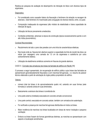 YLEUDo}HV H[FHVVLYDV UHEDL[DPHQWR GR OHQoRO IUHiWLFR SRGHP VHU UHVSRQGLGDV DWUDYpV GH
LQYHVWLJDo}HV PLQXFLRVDV FXMD PHWRGRORJLD p SDUWLFXODU SDUD FDGD FDVR GDGD D YDULHGDGH GH
DOWHUDo}HV H GH DJHQWHV SRVVtYHLV RPR H[HPSOR GH SUREOHPD FDXVDGR SHOD YDULDomR GDV
FRQGLo}HV GH H[SRVLomR SRGH VHU FLWDGR R DSRGUHFLPHQWR GH HVWDFDV GH HXFDOtSWLFR GH IXQGDomR
FDXVDGR SRU XP UHEDL[DPHQWR JHUDO GR OHQoRO IUHiWLFR GD UHJLmR RQGH VH HQFRQWUD D REUD
 2V ([DPHV RPSOHPHQWDUHV SDUD D )RUPXODomR GR 'LDJQyVWLFR
8P SUREOHPD SDWROyJLFR VH UHYHOD VRE D IRUPD GH VLQWRPDV (VWHV VLQWRPDV 6mR OHYDQWDGRV SHOR
SURILVVLRQDO DWUDYpV GH VHXV VHQWLGRV QDWXUDLV DWUDYpV GH LQWHUURJDWyULR GRV HQYROYLGRV H DWUDYpV GD
DQiOLVH GRV GRFXPHQWRV SHUWLQHQWHV
2 SRGHU GH UHVROXomR GD YLVWRULD GR ORFDO LVWR p D SRVVLELOLGDGH GH SHUPLWLU D HODERUDomR GH XP
GLDJQyVWLFR ILQDO HVWi UHODFLRQDGD FRP D PDQLIHVWDomR GR SUREOHPD H FRP D SRVVLELOLGDGH GH VXD
LGHQWLILFDomR H YDORUL]DomR SHOR SURILVVLRQDO $ YLVWRULD QRUPDOPHQWH p OLPLWDGD SHORV UHFXUVRV GRV
VHQWLGRV KXPDQRV H SHUPLWH DSHQDV D REVHUYDomR PDFURVFySLFD GH XP SUREOHPD
8P FRQVLGHUiYHO Q~PHUR GH SUREOHPDV DSUHVHQWD VLQWRPDWRORJLD EDVWDQWHV FDUDFWHUtVWLFD
SHUPLWLQGR D IRUPXODomR LPHGLDWD GR GLDJQyVWLFR ILQDO ([LVWHP FDVRV QR HQWDQWR HP TXH VmR
QHFHVViULRV H[DPHV FRPSOHPHQWDUHV QRV TXDLV FRQFHLWXDOPHQWH VmR DPSOLDGRV RV VHQWLGRV
QDWXUDLV GR SURILVVLRQDO DWUDYpV GH PHLRV ItVLFRV TXtPLFRV H DWp ELROyJLFRV
2V GDGRV REWLGRV GR H[DPH H GD DQDPQHVH GR HGLILFLR GLUHFLRQDP D UHDOL]DomR RX VROLFLWDomR GH
FHUWR H[DPH FRPSOHPHQWDU DGD H[DPH WHP DVVRFLDGR XP FHUWR SRGHU GH UHVROXomR LVWR p XPD
FDSDFLGDGH GH LQGLFDU D SUHVHQoD GH DOWHUDomR KLSRWpWLFD H XPD SRVVLELOLGDGH GH IRUQHFHU IDOVRV
UHVXOWDGRV SRVLWLYRV H QHJDWLYRV
RQKHFHU R SRGHU GH UHVROXomR H DV OLPLWDo}HV GH FDGD H[DPH FRPSOHPHQWDU SURYRFD D QmR
UHDOL]DomR HP FDGD FDVR GH XPD VpULH GH H[DPHV GLVSHQGLRVRV GHPRUDGRV H IUHTHQWHPHQWH
LQ~WHLV 3RU RXWUR ODGR GHVFRQKHFHU D SRVVLELOLGDGH GR  H[DPH SUHVFULWR IRUQHFHU UHVXOWDGRV IDOVRV
HP GHWHUPLQDGDV VLWXDo}HV SRGH SURYRFDU XP GLDJQyVWLFR HTXLYRFDGR R TXH SHUPLWH D HYROXomR
GR SUREOHPD H UHGX] DV VXDV SRVVLELOLGDGHV GH UHVROXomR
1RUPDOPHQWH RV H[DPHV FRPSOHPHQWDUHV VmR QHFHVViULRV TXDQGR RV GDGRV REWLGRV QD YLVWRULD GR
ORFDO H QD DQDPQHVH VH PRVWUDUHP LQVXILFLHQWHV SDUDD HODERUDomR GR GLDJQyVWLFR ([LVWHP FDVRV
QR HQWDQWR HP TXH RV H[DPHV FRPSOHPHQWDUHV 6mR SUHVFULWRV PHVPR TXDQGR R GLDJQyVWLFR HVWi
IRUPXODGR FRP R LQWXLWR GH JDUDQWLU D VXD FRUUHomR (VWDV VLWXDo}HV SRGHP RFRUUHU TXDQGR VH
PRVWUDUHP FDWDVWUyILFDV DV FRQVHTrQFLDV GH XP GLDJQyVWLFR LQFRUUHWR
2V H[DPHV FRPSOHPHQWDUHV SRGHP VHU FODVVLILFDGRV HP
• $QiOLVHV H HQVDLRV HP ODERUDWyULR
• (QVDLRV LQ ORFR 
• $QiOLVHV H HQVDLRV HP ODERUDWyULRV
$V DQiOLVH H HQVDLRV HP ODERUDWyULR SRGHP VHU GH FDUDFWHUL]DomR GH DPRVWUDV FROHWDGDV RX GH
DYDOLDomR GH GHVHPSHQKR D SDUWLU GH PDWHULDLV H FRPSRQHQWHV VLPLODUHV DRV XVDGRV QD REUD
 