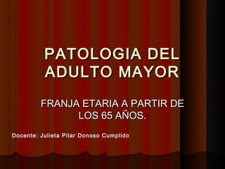 PATOLOGIA DEL
          ADULTO MAYOR
         FRANJA ETARIA A PARTIR DE
               LOS 65 AÑOS.
Docente: Julieta Pilar Donoso Cumplido
 