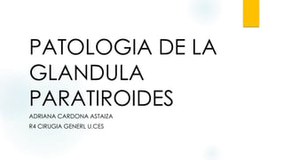 PATOLOGIA DE LA
GLANDULA
PARATIROIDES
ADRIANA CARDONA ASTAIZA
R4 CIRUGIA GENERL U.CES
 