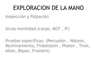 EXPLORACION DE LA MANO
Inspección y Palpación
Arcos movilidad (carpo, MCF , IF)
Pruebas específicas: (Percusión , Watson,
Rechinamiento, Finkelstein , Phalen , Tinel,
Allen, Boyes, Froment)
 