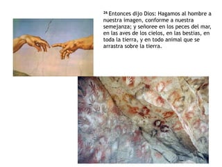 26 Entonces dijo Dios: Hagamos al hombre a
nuestra imagen, conforme a nuestra
semejanza; y señoree en los peces del mar,
en las aves de los cielos, en las bestias, en
toda la tierra, y en todo animal que se
arrastra sobre la tierra.
 