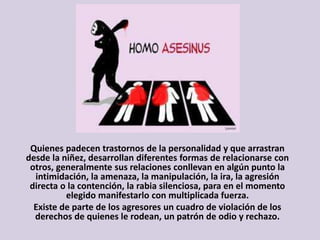 Quienes padecen trastornos de la personalidad y que arrastran
desde la niñez, desarrollan diferentes formas de relacionarse con
otros, generalmente sus relaciones conllevan en algún punto la
intimidación, la amenaza, la manipulación, la ira, la agresión
directa o la contención, la rabia silenciosa, para en el momento
elegido manifestarlo con multiplicada fuerza.
Existe de parte de los agresores un cuadro de violación de los
derechos de quienes le rodean, un patrón de odio y rechazo.
 