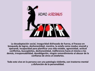 La desadaptación social, inseguridad disfrazada de fuerza, el fracaso en
búsqueda de logros, deshonestidad, mentira, la estafa como modus vivendi y
operandi, incapacidad para planificar una vida estable, agresividad, actitud
conflictiva, buscapleitos, deshonestidad, indiferencia hacia el mismo o los
demás, irresponsabilidad, desobligación, ningún remordimiento al abusar de la
confianza de otros al estafarlos.
Todo esto vive en la persona con una patología violenta, con trastorno mental
y disfunción de la personalidad.
 