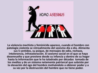 La violencia machista y feminicida aparece, cuando el hombre con
patología violenta se retroalimenta del sexismo día a día. Alimenta
sus 5 sentidos, su psique, de mensajes de odio, rechazo,
intolerancia, infravaloración. El sexismo social en el que se haya
desenvuelto y que proviene desde su infancia y dentro de su hogar
hasta la información que le ha taladrado por décadas tomada de
los medios y de un sistema netamente patriarcal que subsiste por
la elevación del ego del hombre motivándolo a obtener poder y a
su vez por la destrucción del hombre que no tiene poder.
 