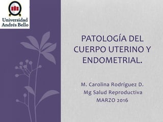 PATOLOGÍA DEL
CUERPO UTERINO Y
ENDOMETRIAL.
M. Carolina Rodríguez D.
Mg Salud Reproductiva
MARZO 2016
 