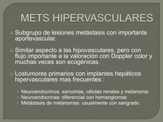    Subgrupo de lesiones metástasis con importante
    aportevascular.
   Similar aspecto a las hipovasculares, pero con
    flujo importante a la valoración con Doppler color y
    muchas veces son ecogénicas.
   Lostumores primarios con implantes hepáticos
    hipervasculares mas frecuentes :
    • Neuroendocrinos, sarcomas, células renales y melanoma.
    • Neuroendocrinas: diferencial con hemangiomas
    • Metástasis de melanomas: usualmente con sangrado
 