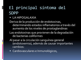 El principal síntoma del
SDPP
 LA HIPOGALAXIA
Deriva de la producción de endotoxinas,
  determinando estados inflamatorios a través del
  aumento de los niveles de prostaglandinas
Las endotoxinas que provienen de la degradación
  de bacterias coliformes
Al pasar a la circulación sanguínea general
  (endotoxemia), además de causar importantes
  cambios:
 Cardiovasculares e Inmunológicos,
 