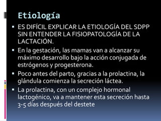 Etiología
 ES DIFÍCIL EXPLICAR LA ETIOLOGÍA DEL SDPP
  SIN ENTENDER LA FISIOPATOLOGÍA DE LA
  LACTACIÓN.
 En la gestación, las mamas van a alcanzar su
  máximo desarrollo bajo la acción conjugada de
  estrógenos y progesterona.
 Poco antes del parto, gracias a la prolactina, la
  glándula comienza la secreción láctea.
 La prolactina, con un complejo hormonal
  lactogénico, va a mantener esta secreción hasta
  3-5 días después del destete
 