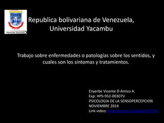 Republica bolivariana de Venezuela, 
Universidad Yacambu 
Trabajo sobre enfermedades o patologías sobre los sentidos, y 
cuales son los síntomas y tratamientos. 
Enyerbe Vicente D Amico A. 
Exp: HPS-952-00307V 
PSICOLOGIA DE LA SENSOPERCEPCION 
NOVIEMBRE 2014 
Link video: http://youtu.be/dOwZes-P7Xo 
 