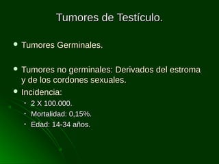 Tumores de Testículo.
 Tumores

Germinales.

 Tumores

no germinales: Derivados del estroma
y de los cordones sexuales.
 Incidencia:
•
•
•

2 X 100.000.
Mortalidad: 0,15%.
Edad: 14-34 años.

 