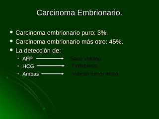 Carcinoma Embrionario.
 Carcinoma

embrionario puro: 3%.
 Carcinoma embrionario más otro: 45%.
 La detección de:
•
•
•

AFP
HCG
Ambas

Saco Vitelino.
Trofoblasto.
Indican tumor mixto.

 