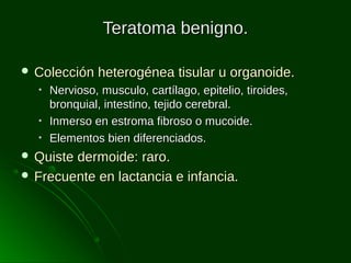 Teratoma benigno.
 Colección
•
•
•

heterogénea tisular u organoide.

Nervioso, musculo, cartílago, epitelio, tiroides,
bronquial, intestino, tejido cerebral.
Inmerso en estroma fibroso o mucoide.
Elementos bien diferenciados.

 Quiste

dermoide: raro.
 Frecuente en lactancia e infancia.

 