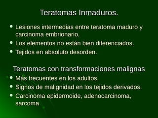 Teratomas Inmaduros.
 Lesiones

intermedias entre teratoma maduro y
carcinoma embrionario.
 Los elementos no están bien diferenciados.
 Tejidos en absoluto desorden.

Teratomas con transformaciones malignas
 Más

frecuentes en los adultos.
 Signos de malignidad en los tejidos derivados.
 Carcinoma epidermoide, adenocarcinoma,
sarcoma

 