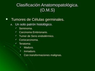 Clasificación Anatomopatológica.
(O.M.S)


Tumores de Células germinales.
A.

Un solo patrón histológico.






Seminoma.
Carcinoma Embrionario.
Tumor de Seno endodérmico.
Coriocarcinoma.
Teratoma:

Maduro.

Inmaduro.

Con transformaciones malignas.

 