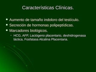 Características Clínicas.
 Aumento

de tamaño indoloro del testículo.
 Secreción de hormonas polipeptídicas.
 Marcadores biológicos.
•

HCG, AFP, Lactógeno placentario, deshidrogenasa
láctica, Fosfatasa Alcalina Placentaria.

 