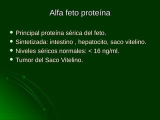 Alfa feto proteína
 Principal

proteína sérica del feto.
 Sintetizada: intestino , hepatocito, saco vitelino.
 Niveles séricos normales: < 16 ng/ml.
 Tumor del Saco Vitelino.

 