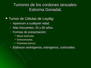 Tumores de los cordones sexualesEstroma Gonadal.
 Tumor
•
•
•

de Células de Leydig:

Aparecen a cualquier edad.
Más frecuentes: 20 y 60 años.
Formas de presentación:
 Masa

testicular.
 Ginecomastia.
 Pubertad precoz.
•

Elaboran andrógenos, estrógenos, corticoides.

 