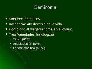 Seminoma.
 Más

frecuente 30%.
 Incidencia: 4to decenio de la vida.
 Homólogo al disgerminoma en el ovario.
 Tres Variedades histológicas:
•
•
•

Típico (85%).
Anaplásico (5-10%).
Espermatocítico (4-6%).

 