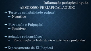 Inflamação periapical aguda
ABSCESSO PERIAPICAL AGUDO
 Teste de sensibilidade pulpar:
 Negativo
 Percussão e Palpação:
 Positivos
 Achados radiográficos:
 Restauração ou lesão de cárie extensas e profundas.
Espessamento do ELP apical
 