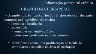 Inflamação periapical crônica
Grande parte desta lesão é descoberta durante
exames radiográficos de rotina
• é crônica e localizada
• ocorre após
• uma pericementite crônica
• abscesso agudo que se torna crônico
• Identificada como uma proliferação de tecido de
granulação e osteólise na área do periápice
GRANULOMA PERIAPICAL
 