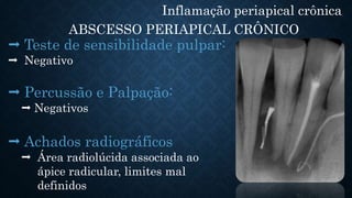 Inflamação periapical crônica
ABSCESSO PERIAPICAL CRÔNICO
 Teste de sensibilidade pulpar:
 Negativo
 Percussão e Palpação:
 Negativos
 Achados radiográficos
 Área radiolúcida associada ao
ápice radicular, limites mal
definidos
 