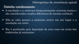 Osteopatias de ocorrência apical
Osteíte condensante:
 A rarefação e a esclerose frequentemente ocorrem juntas e
são consideradas reações diferentes do mesmo estímulo
 Não se sabe porque a esclerose ocorre em um lugar e a
rarefação em outro
 Ela é produzida pela deposição de novo osso em torno das
trabéculas já existentes
 