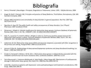 Bibliografia
• Ferro J, Pimentel J, Neurologia - Princípios, Diagnóstico e Tratamento, Lisboa: LIDEL - Edições técnicas, 2006
• Kryger M, Roth T, Dement, WC, Principles and practice of Sleep Medicine, Third Edition, Pennsylvania, USA: WB
Saunders Company, 2000
• Ohayon MM, Prevalence and comorbidity of sleep disorders in general population, Rev Prat. 2007 Sep
30;57(14):1521-8.
• Sigurdson K, Ayas NT, The public health and safety consequences of sleep disorders, Can J Physiol
Pharmacol. 2007 Jan;85(1):179-83
• Shneerson J, Wright JJ. Lifestyle modification for obstructive sleep apnoea. Cochrane Database of Systematic
Reviews 2001, Issue 1. Art. No.: CD002875. DOI: 10.1002/14651858.CD002875
• Giles TL, Lasserson TJ, Smith B, White J, Wright JJ, Cates CJ. Continuous positive airways pressure for
obstructive sleep apnoea in adults. Cochrane Database of Systematic Reviews 2006, Issue 3. Art. No.:
CD001106. DOI: 10.1002/14651858.CD001106.pub3.
• Lieberman JA 3rd, Obstructive sleep apnea (OSA) and excessive sleepiness associated with OSA: recognition in
the primary care setting, Postgrad Med. 2009 Jul;121(4):33-41.
• Jennum P, Riha RL, Epidemiology of sleep apnoea/hypopnoea syndrome and sleep-disordered breathing, Eur
Respir J. 2009 Apr;33(4):907-14.
• Gruber A, Horwood F, Sithole J, Ali NJ, Idris I, Obstructive sleep apnoea is independently associated with the
metabolic syndrome but not insulin resistance state, Cardiovasc Diabetol. 2006 Nov 1;5:22.
• Torre-Bouscoulet L, Castorena-Maldonado A, Sada-Ovalle I, Meza-Vargas MS, [Mechanisms of cardiovascular
damage in obstructive sleep apnea], Rev Invest Clin. 2008 Nov-Dec;60(6):502-16
• Jindal RD., Insomnia in patients with depression: some pathophysiological and treatment considerations, CNS
Drugs. 2009;23(4):309-29.
 