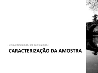CARACTERIZAÇÃO DA AMOSTRA
De quem falamos? Do que falamos?
 