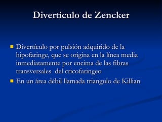 Divertículo de Zencker Divertículo por pulsión adquirido de la hipofaringe, que se origina en la línea media inmediatamente por encima de las fibras transversales del cricofaringeo En un área débil llamada triangulo de Killian