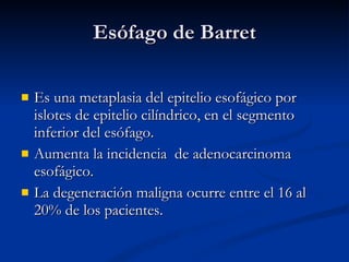 Esófago de Barret Es una metaplasia del epitelio esofágico por islotes de epitelio cilíndrico, en el segmento inferior del esófago. Aumenta la incidencia de adenocarcinoma esofágico. La degeneración maligna ocurre entre el 16 al 20% de los pacientes.