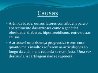 Causas
Além da idade, outros fatores contribuem para o
aparecimento das artroses como a genética,
obesidade, diabetes, hipotireoidismo, entre outras
causas.

A artrose é uma doença progressiva e sem cura;
quanto mais insultos sofrerem as articulações ao
longo da vida, mais cedo ela se manifesta. Uma vez
destruída, a cartilagem não se regenera.

 