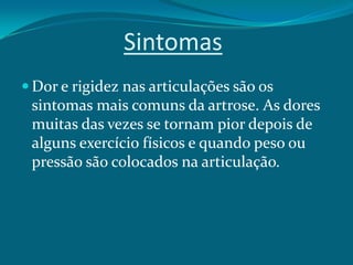 Sintomas
 Dor e rigidez nas articulações são os

sintomas mais comuns da artrose. As dores
muitas das vezes se tornam pior depois de
alguns exercício físicos e quando peso ou
pressão são colocados na articulação.

 
