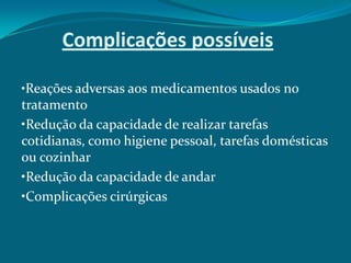 Complicações possíveis
•Reações adversas aos medicamentos usados no

tratamento
•Redução da capacidade de realizar tarefas
cotidianas, como higiene pessoal, tarefas domésticas
ou cozinhar
•Redução da capacidade de andar
•Complicações cirúrgicas

 