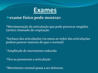 Exames
exame físico pode mostrar:
*Movimentação da articulação que pode provocar rangidos
(atrito) chamado de crepitação

*Inchaço das articulações (os ossos ao redor das articulações
podem parecer maiores do que o normal)
*Amplitude de movimento reduzida
*Dor ao pressionar a articulação
*Movimento normal passa a ser doloroso

 