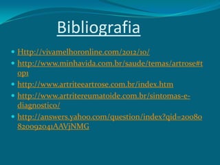 Bibliografia
 Http://vivamelhoronline.com/2012/10/
 http://www.minhavida.com.br/saude/temas/artrose#t

op1
 http://www.artriteeartrose.com.br/index.htm
 http://www.artritereumatoide.com.br/sintomas-ediagnostico/
 http://answers.yahoo.com/question/index?qid=20080
820092041AAVjNMG

 