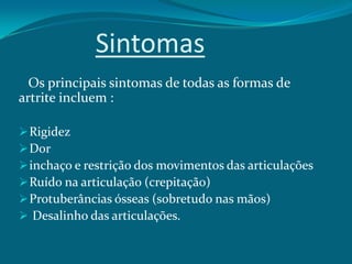 Sintomas
Os principais sintomas de todas as formas de
artrite incluem :
 Rigidez
 Dor
 inchaço e restrição dos movimentos das articulações
 Ruído na articulação (crepitação)
 Protuberâncias ósseas (sobretudo nas mãos)
 Desalinho das articulações.

 