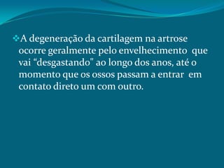 A degeneração da cartilagem na artrose

ocorre geralmente pelo envelhecimento que
vai “desgastando" ao longo dos anos, até o
momento que os ossos passam a entrar em
contato direto um com outro.

 