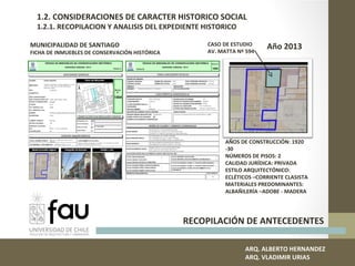 RECOPILACIÓN DE ANTECEDENTES
MUNICIPALIDAD DE SANTIAGO
FICHA DE INMUEBLES DE CONSERVACIÓN HISTÓRICA
CASO DE ESTUDIO
AV. MATTA Nº 594
ARQ. ALBERTO HERNANDEZ
ARQ. VLADIMIR URIAS
1.2. CONSIDERACIONES DE CARACTER HISTORICO SOCIAL
1.2.1. RECOPILACION Y ANALISIS DEL EXPEDIENTE HISTORICO
AÑOS DE CONSTRUCCIÓN: 1920
-30
NÚMEROS DE PISOS: 2
CALIDAD JURÍDICA: PRIVADA
ESTILO ARQUITECTÓNICO:
ECLÉTICOS –CORRIENTE CLASISTA
MATERIALES PREDOMINANTES:
ALBAÑILERÍA –ADOBE - MADERA
Año 2013
 